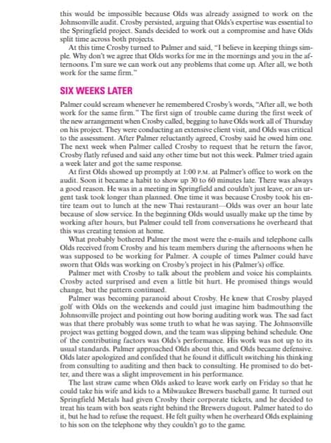 this would be impossible because Olds was already assigned to work on the
Johnsonville audit. Crosby persisted, arguing that Olds's expertise was essential to
the Springfield project. Sands decided to work out a compromise and have Olds
split time across both projects
At this time Crosby turned to Palmer and said, "I believe in keeping things sim-
ple Why don't we agree that Olds works for me in the mornings and you in the af-
ternoons I'm sure we can work out any problems that come up After all, we both
work for the same firm."
SIX WEEKS LATER
Palmer coukd scream whenever he remembered Crosby's words, "After all, we both
work for the same firm." The first sign of trouble came during the first week of
the new arrangement when Crosby called, begging to have Olds work all of Thurday
on his project. They were conducting an extensive client visit, and Olds was critical
to the assesament. After Palmer reluctantly agreed, Crosby said he owed him one.
The next week when Palmer called Crosby to request that he return the favor,
Crosby flatly refused and said any other time but not this week. Palmer tried again
a week later and got the same response
At first Olds showed up promptly at 1:00 P.M. at Palmer's office to work on the
audit. Soon it became a habit to show up 30 to 60 minutes late. There was always
a good reason. He was in a meeting in Springficld and couldn't just leave, or an ur-
gent task took longer than planned. One time it was because Crosby took his en-
tire team out to lunch at the new Thai restaurant Olds was over an hour late
because of slow service In the beginning Olds would usually make up the time by
working after hours, but Palmer could tell from conversations he overheard that
this was creating tension at home.
What probubly bothered Palmer the most were the e-muils and telephone calls
Olds received from Crosby and his team members during the afternoons when he
was supposed to be working for Palmer. A couple of times Palmer could have
sworn that Olds was working on Crosby's project in his (Palmer's) office.
Palmer met with Crosby to talk about the problem and voice his complaints
Crosby acted surprised and even a little bit hurt. He promised things would
change, but the pattern continued.
Palmer was becoming paranoid about Crosby. He knew that Crosby played
golf with Olds on the weekends and could just imagine him badmouthing the
Johnsonville project and pointing out how boring auditing work was The sad fact
was that there probably was some truth to what he was saying. The Johnsonville
project was getting bogged down, and the team was slipping behind schedule. One
of the contributing factors was Olds's performance. His work was not up to its
usual standards. Palmer approached Olds about this, and Olds became defensive.
Olds later apologized and confided that he found it difficult switching his thinking
from consulting to auditing and then back to consulting He promised to do bet-
ter, and there was a slight improvement in his performance.
The last straw came when Olds asked to leave work carly on Friday so that he
could take his wife and kids to a Milwaukee Brewers baseball game. It turned out
Springfield Metals had given Crosby their corporate tickets, and he decided to
treat his team with box seats right behind the Brewers dugout. Palmer hated to do
it, but he had to refuse the request. He felt guilty when he overheard Olds explaining
to his son on the telephone why they couldn't go to the game
