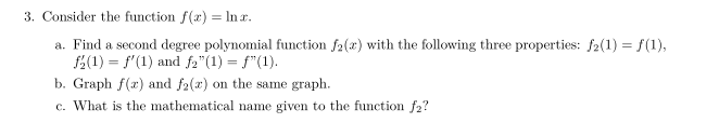 3. Consider the function f(x) = lnx.
a. Find a second degree polynomial function f2(x) with the following three properties: f2(1) = f(1),
f(1) = f'(1) and f₂"(1) = ƒ"(1).
b. Graph f(x) and f2(x) on the same graph.
c. What is the mathematical name given to the function f₂?