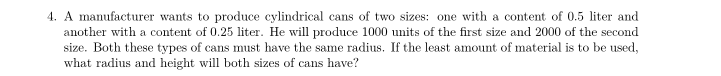 4. A manufacturer wants to produce cylindrical cans of two sizes: one with a content of 0.5 liter and
another with a content of 0.25 liter. He will produce 1000 units of the first size and 2000 of the second
size. Both these types of cans must have the same radius. If the least amount of material is to be used,
what radius and height will both sizes of cans have?