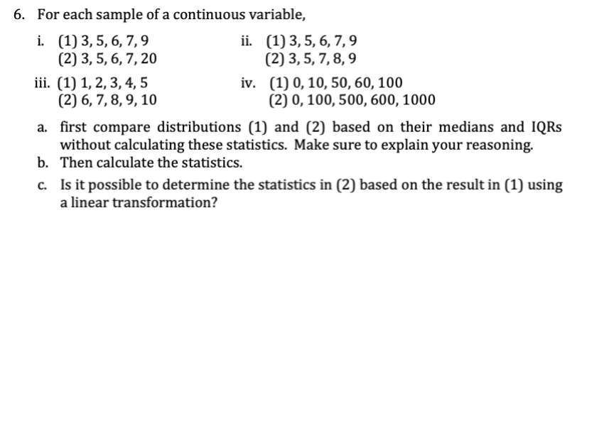 6. For each sample of a continuous variable,
i. (1) 3, 5, 6, 7, 9
(2) 3, 5, 6, 7, 20
iii. (1) 1, 2, 3, 4, 5
(2) 6, 7, 8, 9, 10
ii.
(1) 3, 5, 6, 7,9
(2) 3, 5, 7, 8, 9
iv. (1) 0, 10, 50, 60, 100
(2) 0, 100, 500, 600, 1000
a. first compare distributions (1) and (2) based on their medians and IQRs
without calculating these statistics. Make sure to explain your reasoning.
Then calculate the statistics.
b.
c. Is it possible to determine the statistics in (2) based on the result in (1) using
a linear transformation?