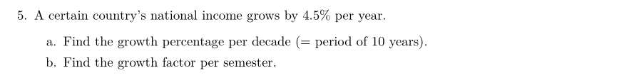 5. A certain country's national income grows by 4.5% per year.
a. Find the growth percentage per decade (= period of 10 years).
b. Find the growth factor per semester.