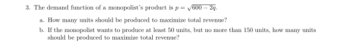 3. The demand function of a monopolist's product is p = √
/600 - 2q.
a. How many units should be produced to maximize total revenue?
b. If the monopolist wants to produce at least 50 units, but no more than 150 units, how many units
should be produced to maximize total revenue?