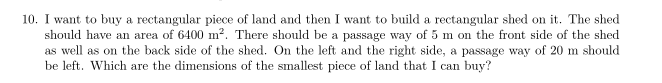 10. I want to buy a rectangular piece of land and then I want to build a rectangular shed on it. The shed
should have an area of 6400 m². There should be a passage way of 5 m on the front side of the shed
as well as on the back side of the shed. On the left and the right side, a passage way of 20 m should
be left. Which are the dimensions of the smallest piece of land that I can buy?