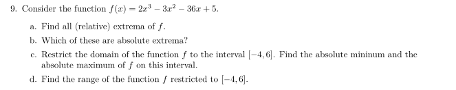 9. Consider the function f(x) = 2x³ - 3x² - 36x +5.
a. Find all (relative) extrema of f.
b. Which of these are absolute extrema?
c. Restrict the domain of the function f to the interval [-4, 6]. Find the absolute mininum and the
absolute maximum of f on this interval.
d. Find the range of the function f restricted to [-4,6].