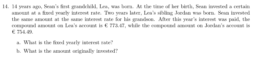 14. 14 years ago, Sean's first grandchild, Lea, was born. At the time of her birth, Sean invested a certain
amount at a fixed yearly interest rate. Two years later, Lea's sibling Jordan was born. Sean invested
the same amount at the same interest rate for his grandson. After this year's interest was paid, the
compound amount on Lea's account is € 773.47, while the compound amount on Jordan's account is
€ 754.49.
a. What is the fixed yearly interest rate?
b. What is the amount originally invested?