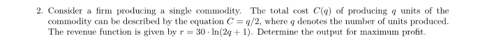 2. Consider a firm producing a single commodity. The total cost C(q) of producing q units of the
commodity can be described by the equation C = q/2, where q denotes the number of units produced.
The revenue function is given by r = 30- ln(2q + 1). Determine the output for maximum profit.