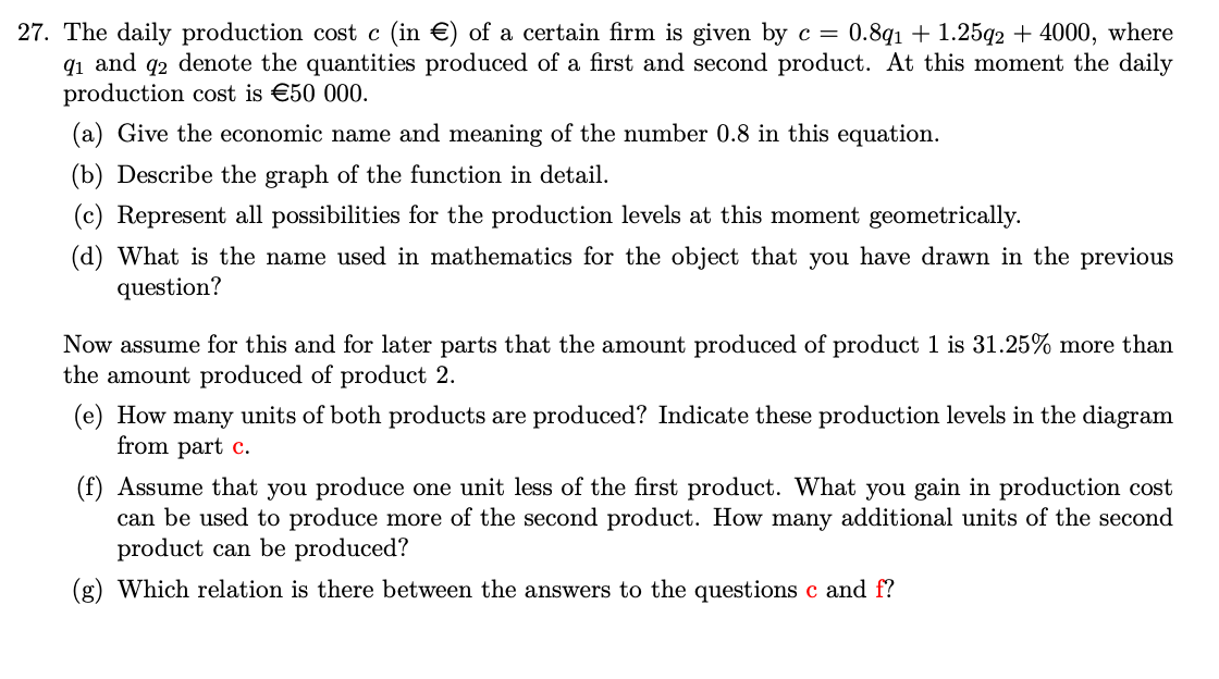 27. The daily production cost c (in €) of a certain firm is given by c = 0.8q1 + 1.25q2 + 4000, where
91 and 92 denote the quantities produced of a first and second product. At this moment the daily
production cost is €50 000.
(a) Give the economic name and meaning of the number 0.8 in this equation.
(b) Describe the graph of the function in detail.
(c) Represent all possibilities for the production levels at this moment geometrically.
(d) What is the name used in mathematics for the object that you have drawn in the previous
question?
Now assume for this and for later parts that the amount produced of product 1 is 31.25% more than
the amount produced of product 2.
(e) How many units of both products are produced? Indicate these production levels in the diagram
from part c.
(f) Assume that you produce one unit less of the first product. What you gain in production cost
can be used to produce more of the second product. How many additional units of the second
product can be produced?
(g) Which relation is there between the answers to the questions c and f?