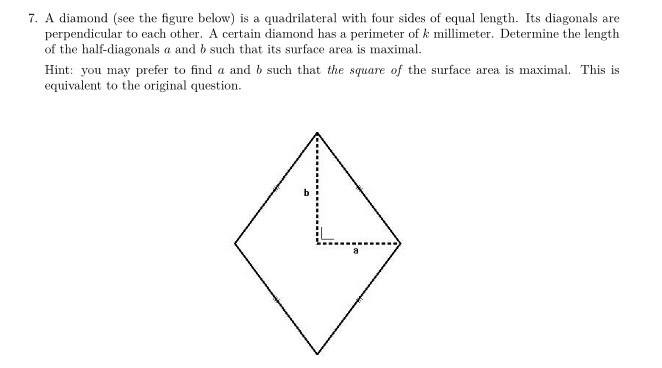 7. A diamond (see the figure below) is a quadrilateral with four sides of equal length. Its diagonals are
perpendicular to each other. A certain diamond has a perimeter of k millimeter. Determine the length
of the half-diagonals a and b such that its surface area is maximal.
Hint: you may prefer to find a and b such that the square of the surface area is maximal. This is
equivalent to the original question.