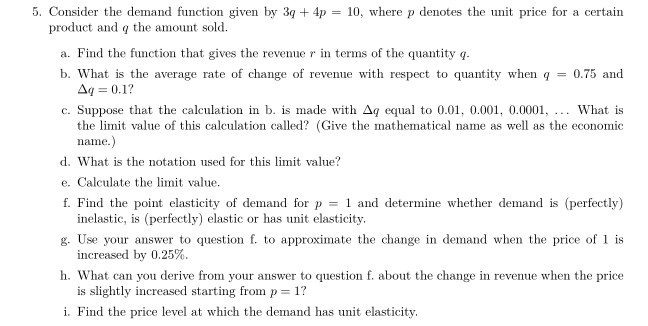 5. Consider the demand function given by 3q + 4p = 10, where p denotes the unit price for a certain
product and q the amount sold.
a. Find the function that gives the revenue r in terms of the quantity q.
b. What is the average rate of change of revenue with respect to quantity when q = 0.75 and
Aq=0.1?
c. Suppose that the calculation in b. is made with Aq equal to 0.01, 0.001, 0.0001, ... What is
the limit value of this calculation called? (Give the mathematical name as well as the economic
name.)
d. What is the notation used for this limit value?
e. Calculate the limit value.
f. Find the point elasticity of demand for p = 1 and determine whether demand is (perfectly)
inelastic, is (perfectly) elastic or has unit elasticity.
g. Use your answer to question f. to approximate the change in demand when the price of 1 is
increased by 0.25%.
h. What can you derive from your answer to question f. about the change in revenue when the price
is slightly increased starting from p=1?
i. Find the price level at which the demand has unit elasticity.