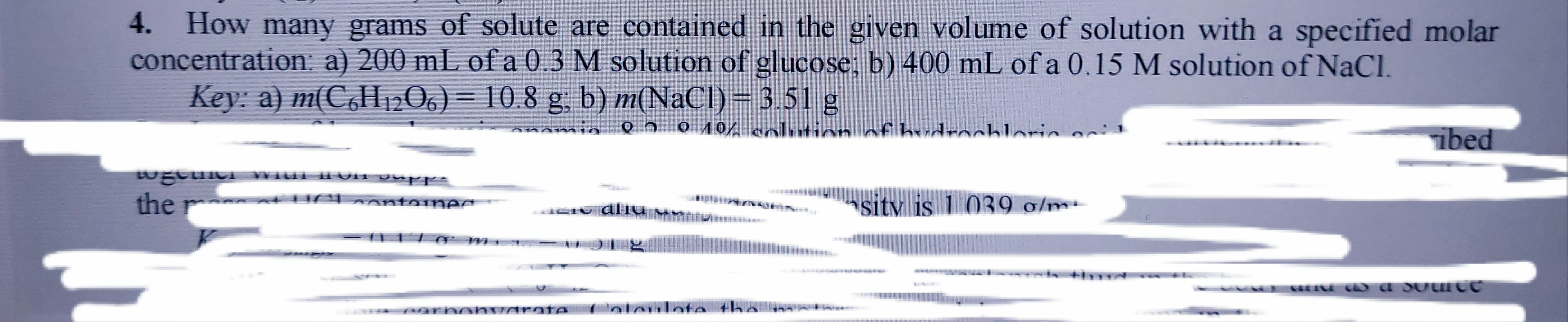 4. How many grams of solute are contained in the given volume of solution with a specified molar
concentration a) 200 mL ofa 03 M solution of glucose; b) 400 mL of a 0.15 M solution of NaCl.
Key: a) m(C,H2O6)= 10.8 g, b) m(NaCl) = 3.51 g
