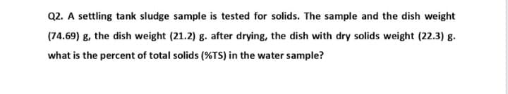 Q2. A settling tank sludge sample is tested for solids. The sample and the dish weight
(74.69) g, the dish weight (21.2) g. after drying, the dish with dry solids weight (22.3) g.
what is the percent of total solids (%TS) in the water sample?
