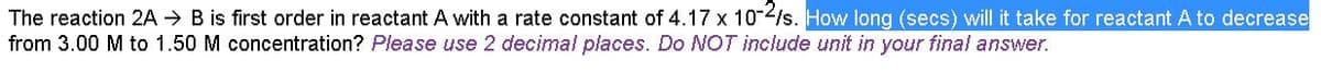 The reaction 2A → B is first order in reactant A with a rate constant of 4.17 x 10/s. How long (secs) will it take for reactant A to decrease
from 3.00 M to 1.50 M concentration? Please use 2 decimal places. Do NOT include unit in your final answer.
