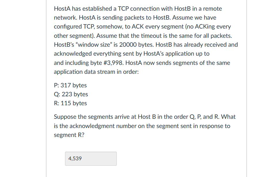 HostA has established a TCP connection with HostB in a remote
network. HostA is sending packets to HostB. Assume we have
configured TCP, somehow, to ACK every segment (no ACKing every
other segment). Assume that the timeout is the same for all packets.
HostB's "window size" is 20000 bytes. HostB has already received and
acknowledged everything sent by HostA's application up to
and including byte #3,998. HostA now sends segments of the same
application data stream in order:
P: 317 bytes
Q: 223 bytes
R: 115 bytes
Suppose the segments arrive at Host B in the order Q, P, and R. What
is the acknowledgment number on the segment sent in response to
segment R?
4,539
