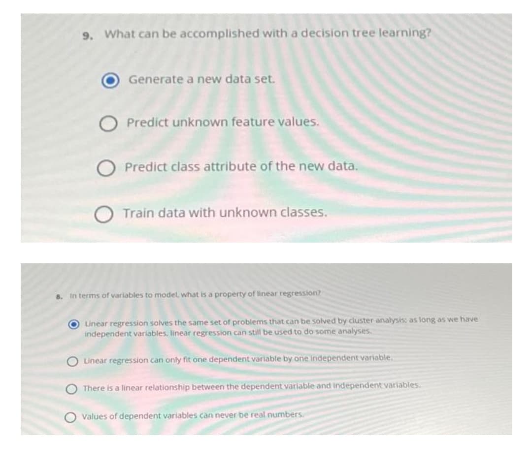 9. What can be accomplished with a decision tree learning?
Generate a new data set.
O Predict unknown feature values.
O Predict class attribute of the new data.
O Train data with unknown classes.
8. In terms of variables to model, what is a property of linear regression?
O Linear regression solves the same set of probiems that can be solved by cluster analysis: as long as we have
independent variables. linear regression can still be used to do some analyses
Linear regression can only fit one dependent variable by one independent variable.
There is a linear relationship between the dependent variable and independent variables.
Values of dependent variables can never be real numbers.
