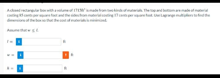 Aclosed rectangular box with a volume of 1715ft is made from two kinds of materials. The top and bottom are made of material
costing 85 cents per square foot and the sides from material costing 17 cents per square foot. Use Lagrange multipliers to find the
dimensions of the box so that the cost of materials is minimized.
Assume that w < I.
i
ft
W =
ft
h =
i
ft
