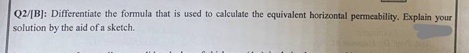 Q2/[B]: Differentiate the formula that is used to calculate the equivalent horizontal permeability. Explain your
solution by the aid of a sketch.