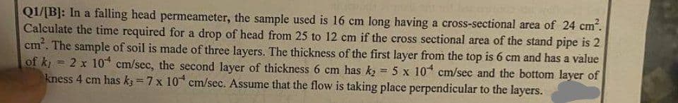 Q1/[B]: In a falling head permeameter, the sample used is 16 cm long having a cross-sectional area of 24 cm².
Calculate the time required for a drop of head from 25 to 12 cm if the cross sectional area of the stand pipe is 2
cm². The sample of soil is made of three layers. The thickness of the first layer from the top is 6 cm and has a value
of ki
2 x 10 cm/sec, the second layer of thickness 6 cm has k₂ = 5 x 10 cm/sec and the bottom layer of
kness 4 cm has k3=7 x 10 cm/sec. Assume that the flow is taking place perpendicular to the layers.