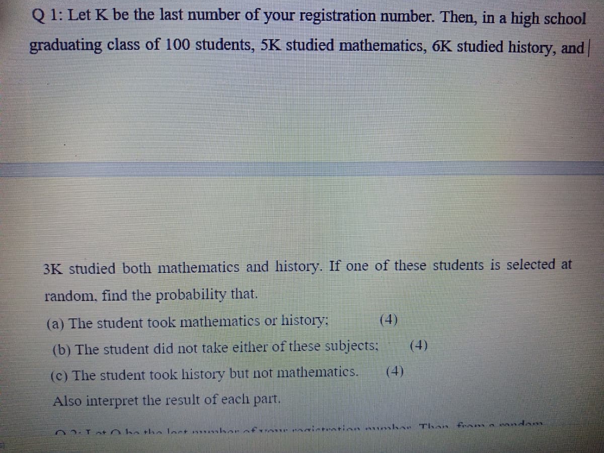 Q 1: Let K be the last number of your registration number. Then, in a high school
graduating class of 100 students, 5K studied mathematics, 6K studied history, and
3K studied both mathematics and history. If one of these students is selected at
random, find the probability that.
(a) The student took mathematics or history:
(4)
(b) The student did not take either of these subjects:
(4)
(c) The student took history but not mathematies.
(4)
Also interpret the result of each part.
03.1a+ nho tho lost m sher cf- - crintention oshe Than
