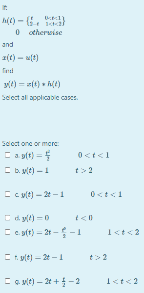 If:
h(t) = {{ + a}
0 otherwise
O<t<11
and
피(t) = u(t)
find
y(t) = x(t) * h(t)
Select all applicable cases.
Select one or more:
O a. y(t) = 5
0 <t<1
O b. y(t) = 1
t> 2
O c. y(t) = 2t – 1
0 <t<1
d. y(t) = 0
O e. y(t) = 2t --1
t<0
1<t< 2
%3D
O f. y(t) = 2t – 1
t> 2
O g. y(t) = 2t + – 2
1<t< 2
