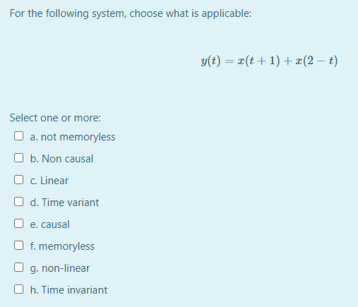 For the following system, choose what is applicable:
y(t) = x(t+1) + ¤(2 – t)
Select one or more:
O a. not memoryless
O b. Non causal
O c. Linear
O d. Time variant
O e. causal
f. memoryless
O g. non-linear
O h. Time invariant
