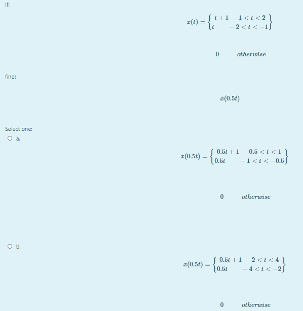 If:
t+1 l<t<2l
- 2 <t< -15
z(t) =
otherwise
find:
z(0.5t)
Select one:
O a.
( 0.5t +1
z(0.5t) =
[ 0.5£
0.5 < t <1]
-1<t< -0.5
otherwise
O b.
( 0.5t +1
z(0.5t) =
10.5t
2 <t< 4 \
- 4 <t< -25
otherwise
