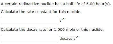 A certain radioactive nuclide has a half life of 5.00 hour(s).
Calculate the rate constant for this nuclide.
Calculate the decay rate for 1.000 mole of this nuclide.
decays s-1
