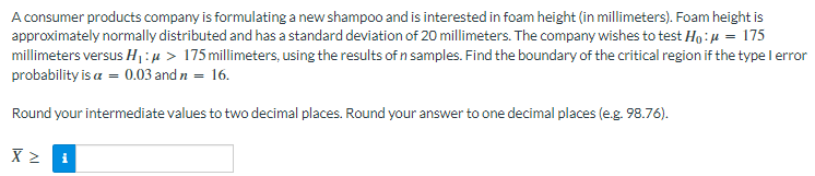 A consumer products company is formulating a new shampoo and is interested in foam height (in millimeters). Foam height is
approximately normally distributed and has a standard deviation of 20 millimeters. The company wishes to test Ho:µ = 175
millimeters versus H:µ > 175 millimeters, using the results of n samples. Find the boundary of the critical region if the type lerror
probability is a = 0.03 and n = 16.
Round your intermediate values to two decimal places. Round your answer to one decimal places (e.g. 98.76).
i
