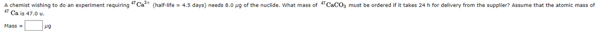 A chemist wishing to do an experiment requiring
Ca is 47.0 u.
4 Cat (half-life = 4.5 days) needs 8.0 pg of the nuclide. What mass of 1" CaCO3 must be ordered if it takes 24 h for delivery from the supplier? Assume that the atomic mass of
47
Mass =
pg
