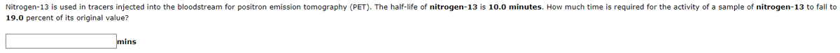 Nitrogen-13 is used in tracers injected into the bloodstream for positron emission tomography (PET). The half-life of nitrogen-13 is 10.0 minutes. How much time is required for the activity of a sample of nitrogen-13 to fall to
19.0 percent of its original value?
mins
