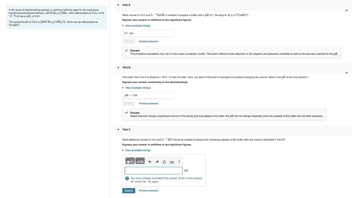 In the study of biochemical processes, a common buffering agent is the weak base
trishydroxymethylaminomethane, (HOCH2)3 CNH2, often abbreviated as Tris. At 25
°C, Tris has a pK, of 5.91.
The hydrochloride of Tris is (HOCH2)3 CNH3 Cl, which can be abbreviated as
TrisHCl.
Part A
What volume of 10.0 mol L-1 NaOH is needed to prepare a buffer with a pH of 7.79 using 31.52 g of TrisHC1?
Express your answer in millilitres to two significant figures.
▸ View Available Hint(s)
6.7 mL
Submit
Part B
Previous Answers
Correct
This procedure represents only one of many ways to prepare a buffer. The exact method chosen depends on the reagents and glassware available as well as the accuracy required for the pH.
The buffer from Part A is diluted to 1.00 L. To half of it (500. mL), you add 0.0100 mol of hydrogen ions without changing the volume. What is the pH of the final solution?
Express your answer numerically to two decimal places.
▸ View Available Hint(s)
pH = 7.58
Submit
Previous Answers
Part C
Correct
Notice that even though a significant amount of the strong acid was added to the buffer, the pH did not change drastically since the capacity of the buffer had not been exceeded.
What additional volume of 10.0 mol L-¹ HCl would be needed to exhaust the remaining capacity of the buffer after the reaction described in Part B?
Express your answer in millilitres to two significant figures.
▸ View Available Hint(s)
ΜΕ ΑΣΦ
?
mL
You have already submitted this answer. Enter a new answer.
No credit lost. Try again.
Submit
Previous Answers