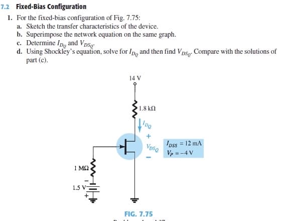 7.2 Fixed-Bias Configuration
1. For the fixed-bias configuration of Fig. 7.75:
a. Sketch the transfer characteristics of the device.
b. Superimpose the network equation on the same graph.
c. Determine Ip, and Vpsg
d. Using Shockley's equation, solve for Ip, and then find Vpsg. Compare with the solutions of
part (c).
14 V
1.8 kn
IDQ
Ipss = 12 mA
Vpso
Vp = -4 V
1 M2
1.5 V
FIG. 7.75
