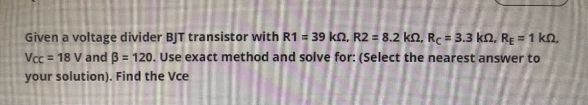 Given a voltage divider BJT transistor with R1 = 39 kn, R2 = 8.2 kn. Rc = 3.3 kO, RĘ = 1 kN,
Vcc = 18 V and B = 120. Use exact method and solve for: (Select the nearest answer to
your solution). Find the Vce
