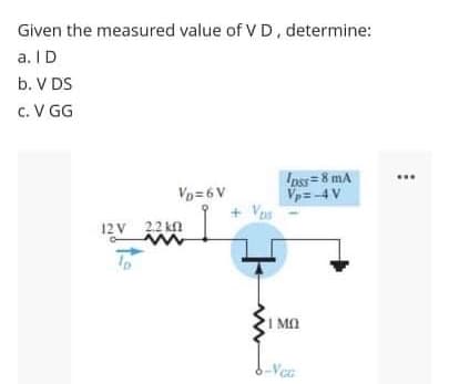 Given the measured value of V D, determine:
a. ID
b. V DS
c. V GG
Inss = 8 mA
Vp=4 V
+ Vos
Vp= 6 V
12 V 22 kn
I MO
6-Vec
