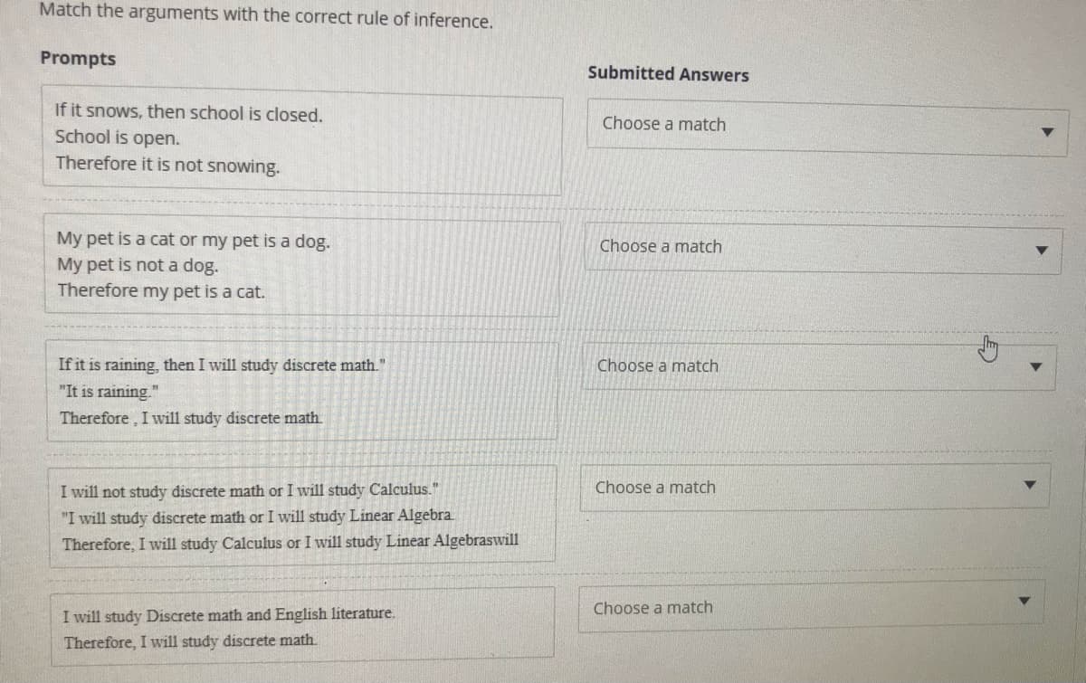 Match the arguments with the correct rule of inference.
Prompts
Submitted Answers
If it snows, then school is closed.
School is open.
Choose a match
Therefore it is not snowing.
My pet is a cat or my pet is a dog.
My pet is not a dog.
Therefore my pet is a cat.
Choose a match
If it is raining, then I will study discrete math."
Choose a match
"It is raining.
Therefore, I will study discrete math.
I will not study discrete math or I will study Calculus."
Choose a match
"I will study discrete math or I will study Linear Algebra.
Therefore, I will study Calculus or I will study Linear Algebraswill
Choose a match
I will study Discrete math and English literature.
Therefore, I will study discrete math.
