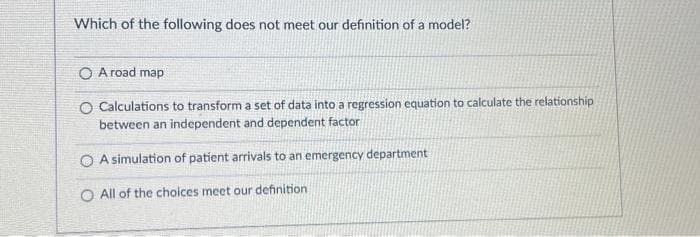 Which of the following does not meet our definition of a model?
O A road map
O Calculations to transform a set of data into a regression equation to calculate the relationship
between an independent and dependent factor
OA simulation of patient arrivals to an emergency department
O All of the choices meet our definition