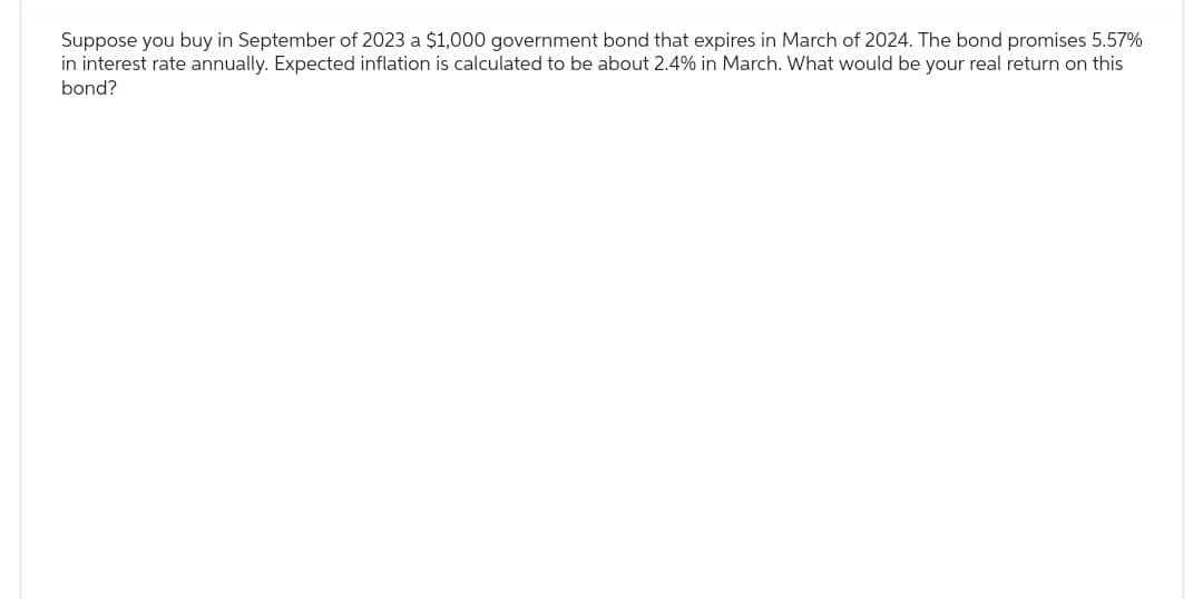 Suppose you buy in September of 2023 a $1,000 government bond that expires in March of 2024. The bond promises 5.57%
in interest rate annually. Expected inflation is calculated to be about 2.4% in March. What would be your real return on this
bond?