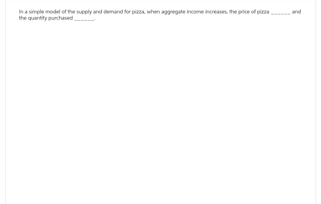 In a simple model of the supply and demand for pizza, when aggregate income increases, the price of pizza
the quantity purchased
and