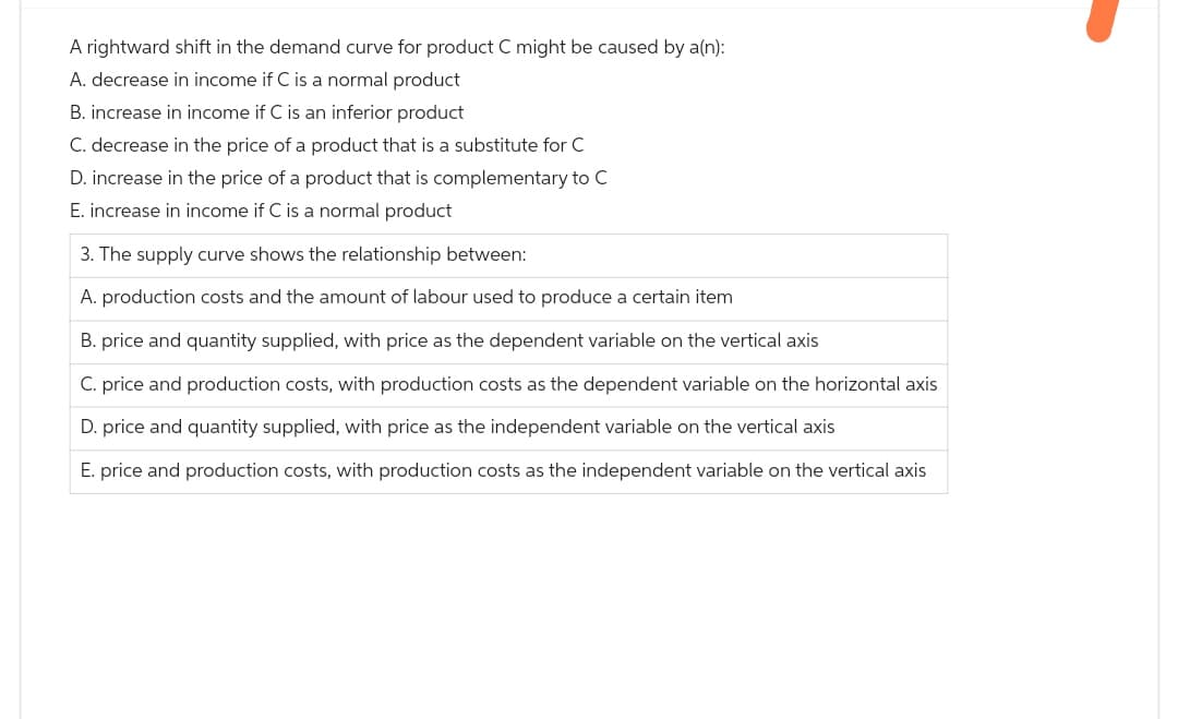 A rightward shift in the demand curve for product C might be caused by a(n):
A. decrease in income if C is a normal product
B. increase in income if C is an inferior product
C. decrease in the price of a product that is a substitute for C
D. increase in the price of a product that is complementary to C
E. increase in income if C is a normal product
3. The supply curve shows the relationship between:
A. production costs and the amount of labour used to produce a certain item
B. price and quantity supplied, with price as the dependent variable on the vertical axis
C. price and production costs, with production costs as the dependent variable on the horizontal axis
D. price and quantity supplied, with price as the independent variable on the vertical axis
E. price and production costs, with production costs as the independent variable on the vertical axis