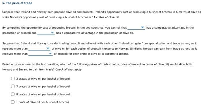 5. The price of trade
Suppose that Ireland and Norway both produce olive oil and broccoli. Ireland's opportunity cost of producing a bushel of broccoli is 6 crates of olive oil
while Norway's opportunity cost of producing a bushel of broccoli is 11 crates of olive oil.
By comparing the opportunity cost of producing broccoll in the two countries, you can tell that
production of broccoli and
has a comparative advantage in the production of olive oil.
has a comparative advantage in the
Suppose that Ireland and Norway consider trading broccoli and olive oil with each other. Ireland can gain from specialization and trade as long as it
receives more than
of olive oil for each bushel of broccoli it exports to Norway. Similarly, Norway can gain from trade as long as it
of broccoli for each crate of olive oil it exports to Ireland.
receives more than
Based on your answer to the last question, which of the following prices of trade (that is, price of broccoli in terms of olive oil) would allow both
Norway and Ireland to gain from trade? Check all that apply.
3 crates of olive oll per bushel of broccoli
7 crates of olive oil per bushel of broccoli
8 crates of olive oil per bushel of broccoli
1 crate of olive oil per bushel of broccoli