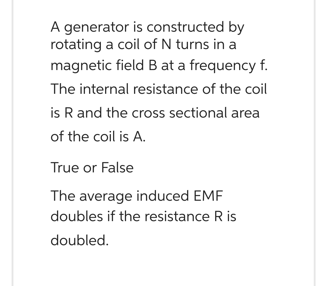 A generator is constructed by
rotating a coil of N turns in a
magnetic field B at a frequency f.
The internal resistance of the coil
is R and the cross sectional area
of the coil is A.
True or False
The average induced EMF
doubles if the resistance R is
doubled.