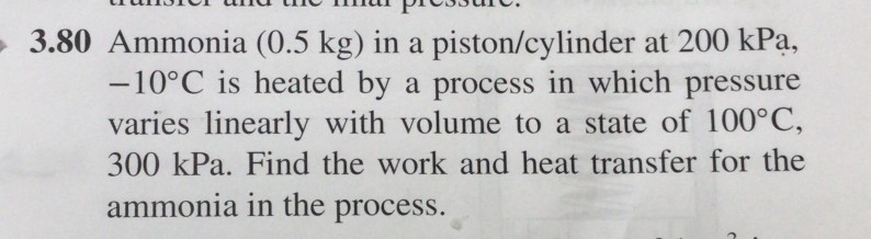 3.80 Ammonia (0.5 kg) in a piston/cylinder at 200 kPa,
-10°C is heated by a process in which pressure
varies linearly with volume to a state of 100°C,
300 kPa. Find the work and heat transfer for the
ammonia in the process.