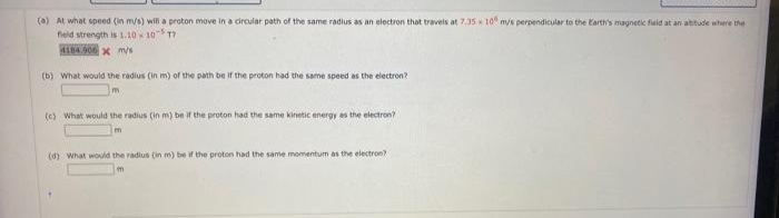 (a) At what speed (in m/s) will a proton move in a circular path of the same radius as an electron that travels at 7:35 10 m/s perpendicular to the Earth's magnetic field at an abitude where the
field strength is 1.10 10 17
4184.906 x m/s
(b) What would the radius (in m) of the path be if the proton had the same speed as the electron?
(c) What would the radius (in m) be if the proton had the same kinetic energy as the electron?
(d) What would the radius (in m) be if the proton had the same momentum as the electron?