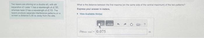Two lasers are shining on a double sit, with sit
separation d. Laser 1 has a wavelength of d/20,
whereas laser 2 has a wavelength of d/15. The
lasers produce separate interference patterns on a
screen a distance 5.30 m away from the sits
What is the distance between the first maxima (on the same side of the central maximum) of the two patters?
Express your answer in meters.
▸ View Available Hint(s)
ΟΙ ΑΣΦ
A 0.075
4
?
111