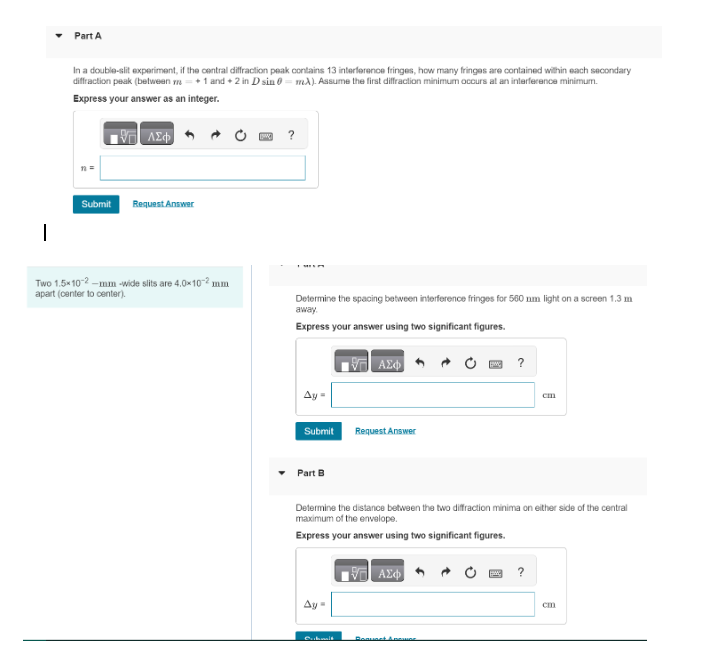 Part A
In a double-slit experiment, if the central diffraction peak contains 13 interference fringes, how many fringes are contained within each secondary
diffraction peak (between m +1 and +2 in D sin 0 mA). Assume the first diffraction minimum occurs at an interference minimum.
Express your answer as an integer.
Η ΑΣΦ
Submit Request Answer
|
Two 1.5x10-2-mm-wide slits are 4.0×10-² mm
apart (center to center).
?
Determine the spacing between interference fringes for 560 nm light on a screen 1.3 m
away.
Express your answer using two significant figures.
Ay
Submit
Part B
Ay=
ΑΣΦ
Cubmit
Request Answer
Determine the distance between the two diffraction minima on either side of the central
maximum of the envelope.
Express your answer using two significant figures.
ΑΣΦ
w
Renuset & potion
?
cm
?
cm