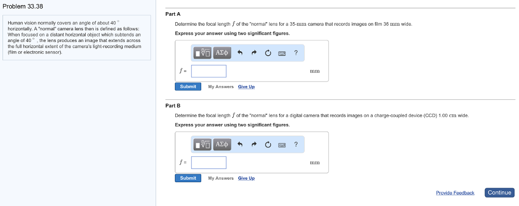 Problem 33.38
Human vision normally covers an angle of about 40
horizontally. A "normal" camera lens then is defined as follows:
When focused on a distant horizontal object which subtends an
angle of 40°, the lens produces an image that extends across
the full horizontal extent of the camera's light-recording medium
(film or electronic sensor).
Part A
Determine the focal length f of the "normal" lens for a 35-mm camera that records images on film 36 mm wide.
Express your answer using two significant figures.
[V] ΑΣΦ 3
f=
Submit
f=
My Answers Give Up
Submit
Part B
Determine the focal length f of the "normal" lens for a digital camera that records images on a charge-coupled device (CCD) 1.00 cm wide.
Express your answer using two significant figures.
IVE ΑΣΦΑ 4
My Answers Give Up
?
C
mm
XX ?
mm
Provide Feedback
Continue