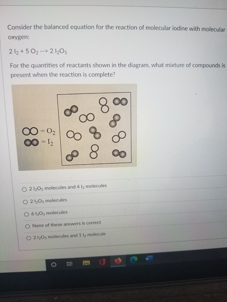 Consider the balanced equation for the reaction of molecular iodine with molecular
oxygen:
2 12 + 5 O2 --> 2 205
For the quantities of reactants shown in the diagram, what mixture of compounds is
present when the reaction is complete?
00
00 = 02
O 2 1205 molecules and 4 12 molecules
O 2 1205 molecules
O 6 1205 molecules
O None of these answers is correct
O 2 1205 molecules and 1 12 molecule
