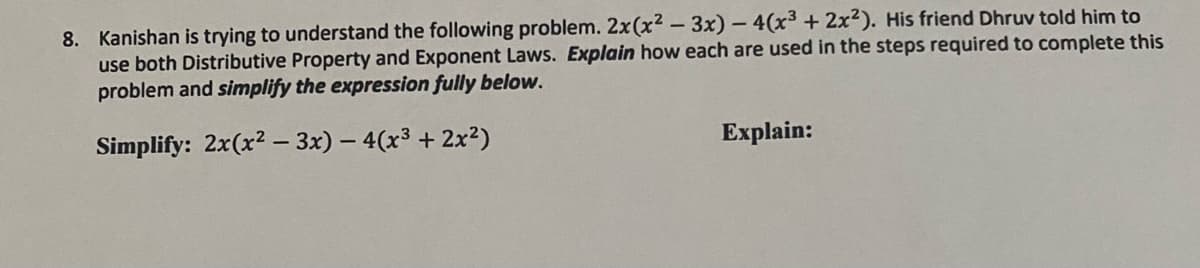 8. Kanishan is trying to understand the following problem. 2x(x² - 3x) - 4(x³ + 2x²). His friend Dhruv told him to
use both Distributive Property and Exponent Laws. Explain how each are used in the steps required to complete this
problem and simplify the expression fully below.
Simplify: 2x(x? – 3x) – 4(x³ + 2x²)
Explain:
