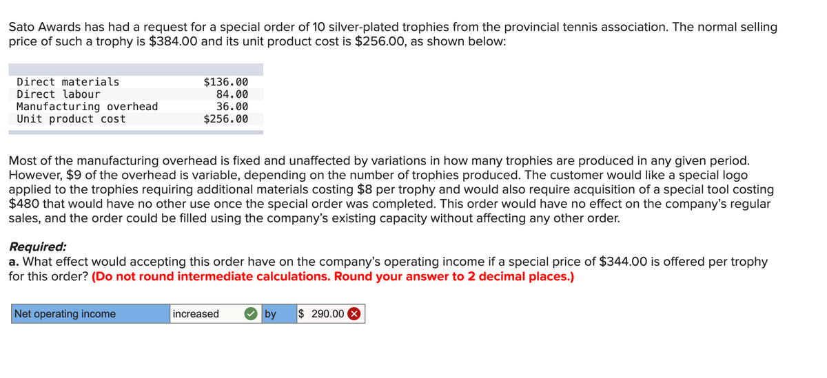 Sato Awards has had a request for a special order of 10 silver-plated trophies from the provincial tennis association. The normal selling
price of such a trophy is $384.00 and its unit product cost is $256.00, as shown below:
Direct materials
Direct labour
Manufacturing overhead
Unit product cost
$136.00
84.00
36.00
$256.00
Most of the manufacturing overhead is fixed and unaffected by variations in how many trophies are produced in any given period.
However, $9 of the overhead is variable, depending on the number of trophies produced. The customer would like a special logo
applied to the trophies requiring additional materials costing $8 per trophy and would also require acquisition of a special tool costing
$480 that would have no other use once the special order was completed. This order would have no effect on the company's regular
sales, and the order could be filled using the company's existing capacity without affecting any other order.
Required:
a. What effect would accepting this order have on the company's operating income if a special price of $344.00 is offered per trophy
for this order? (Do not round intermediate calculations. Round your answer to 2 decimal places.)
Net operating income
increased
by $ 290.00 ×