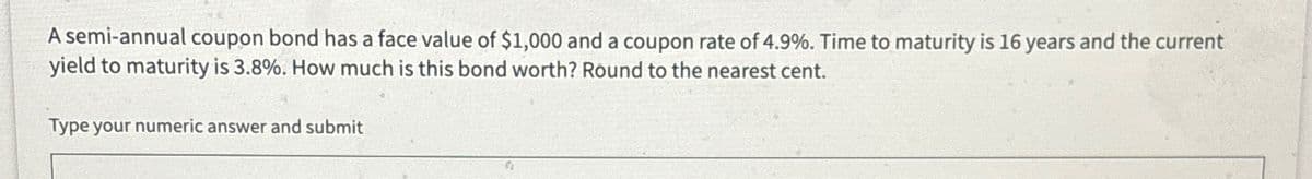 A semi-annual coupon bond has a face value of $1,000 and a coupon rate of 4.9%. Time to maturity is 16 years and the current
yield to maturity is 3.8%. How much is this bond worth? Round to the nearest cent.
Type your numeric answer and submit