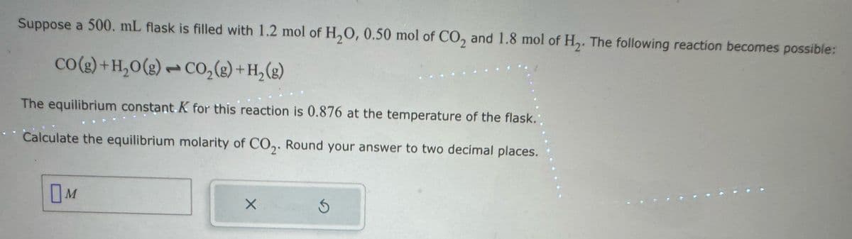 Suppose a 500. mL flask is filled with 1.2 mol of H2O, 0.50 mol of CO2 and 1.8 mol of H₂. The following reaction becomes possible:
CO(g)+H2O(g) CO2(g) + H2(g)
L
The equilibrium constant K for this reaction is 0.876 at the temperature of the flask.
Calculate the equilibrium molarity of CO2. Round your answer to two decimal places.
☐
□ M